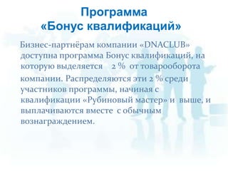 Бизнес-партнёрам компании «DNACLUB» доступна программа Бонус квалификаций, на которую выделяется    2 %  от товарооборота    компании. Распределяются эти 2 % среди участников программы, начиная с квалификации «Рубиновый мастер» и  выше, и выплачиваются вместе  с обычным вознаграждением.Программа«Бонус квалификаций»»