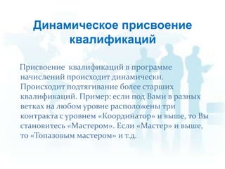 Присвоение  квалификаций в программе начислений происходит динамически.  Происходит подтягивание более старших квалификаций. Пример: если под Вами в разных ветках на любом уровне расположены три контракта с уровнем «Координатор» и выше, то Вы становитесь «Мастером». Если «Мастер» и выше, то «Топазовым мастером» и т.д.Динамическое присвоение квалификаций