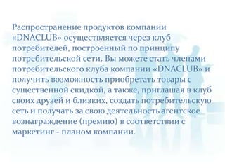 Распространение продуктов компании «DNACLUB» осуществляется через клуб потребителей, построенный по принципу потребительской сети. Вы можете стать членами потребительского клуба компании «DNACLUB» и получить возможность приобретать товары с существенной скидкой, а также, приглашая в клуб своих друзей и близких, создать потребительскую сеть и получать за свою деятельность агентское вознаграждение (премию) в соответствии с маркетинг - планом компании. 