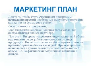 МАРКЕТИНГ ПЛАНДля того, чтобы стать участником программы начисления премий необходимо выкупить продукцию компании на сумму 7000 рублей:    6000 стоимость продукции;1000 складская наценка (наценка того склада, где обслуживается бизнес-партнёр).    При этом, Вы сразу получаете скидку на личный объем в размере от 30 до 33 %, в зависимости от вида продукции. После этого член клуба получает право на  премии с приглашённых им людей.Причем премия начисляется с суммы за вычетом скидки на личный объем. Т.е. на фактически полученные компанией деньги.