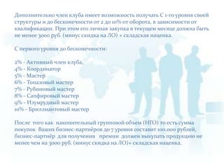 Дополнительно член клуба имеет возможность получать С 1-го уровня своей структуры и до бесконечности от 2 до 10% от оборота, в зависимости от квалификации. При этом его личная закупка в текущем месяце должна быть не менее 3000 руб. (минус скидка на ЛО) + складская наценка.С первого уровня до бесконечности:2% - Активный член клуба,4% - Координатор5% - Мастер6% - Топазовый мастер7% - Рубиновый мастер8% - Сапфировый мастер9% - Изумрудный мастер10% - Бриллиантовый мастерПосле  того как  накопительный групповой объем (НГО) то есть сумма покупок  Ваших бизнес-партнёров до 7 уровня составит 100.000 рублей, бизнес-партнёр  для получения   премии  должен выкупать продукцию не менее чем на 3000 руб. (минус скидка на ЛО)+ складская наценка.