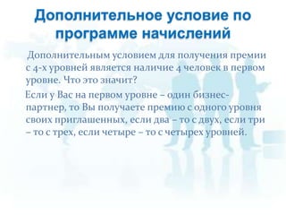 Дополнительное условие по программе начислений Дополнительным условием для получения премии  с 4-х уровней является наличие 4 человек в первом уровне. Что это значит?    Если у Вас на первом уровне – один бизнес-партнер, то Вы получаете премию с одного уровня своих приглашенных, если два – то с двух, если три – то с трех, если четыре – то с четырех уровней. 