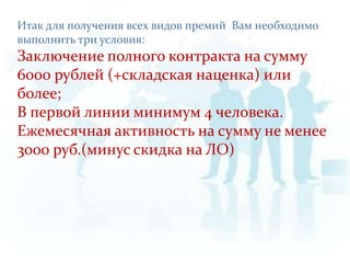 Итак для получения всех видов премий  Вам необходимо выполнить три условия:Заключение полного контракта на сумму 6000 рублей (+складская наценка) или более;В первой линии минимум 4 человека.Ежемесячная активность на сумму не менее 3000 руб.(минус скидка на ЛО)