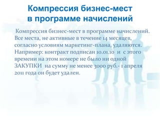 Компрессия бизнес-меств программе начисленийКомпрессия бизнес-мест в программеначислений. Все места, не активные в течение 14 месяцев, согласно условиям маркетинг-плана, удаляются. Например: контракт подписан 10.01.10  и  с этого времени на этом номере не было ни одной ЗАКУПКИ  на сумму не менее 3000 руб.- 1 апреля 2011 года он будет удален. 