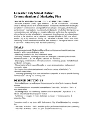 Lancaster City School District
Communications & Marketing Plan
COMMUNICATIONS & MARKETING PLAN VISION STATEMENT
Lancaster City School District’s goal is to make LCSD-TV self sufficient. This can be
achieved through sensitivity to customer service and a clear commitment to meaningful
and effective communication among and between citizens, employees, elected leaders
and community organizations. Additionally, the Lancaster City School District must use
communications and marketing as a proactive education tool to keep the community
informed about how the school district operates and the policies and procedures that are
involved in that operation, and to encourage citizen participation in their local school
district’s day to day operations. Finally, the Lancaster City School District must strive
continually to meet communications needs both internally -- among staff and the Board
of Education-- and externally with the entire community.

GOALS
The Communications & Marketing Plan will support this commitment to customer
service by achieving the following goals:
- Identifying customers and their information needs.
- Providing customers, including residents and employees, with timely and relevant
information about LCSD-TV projects, activities and initiatives.
- Encouraging communication between customers, community groups, elected officials
and district employees.
- Measuring the effectiveness of this plan to ensure communications methods meet
community needs.
- Seeking the improvement of customer satisfaction with the school district’s
communications efforts.
- Generating sponsorship from local and national companies in order to provide funding
for the station’s upkeep and licensing fees.

DESIRED OUTCOMES
- Informed citizens who understand the mission and how to effectively access district
services.
- Informed employees who can be ambassadors for Lancaster City School District at
work and at home.
- Informed political and community leaders who view Lancaster City Schools as an
ethical, efficient and effective school district.
- Fulfillment of concepts of Vision Statement and Goals of Communications &
Marketing Plan.

Community receives and agrees with the Lancaster City School District’s key messages
that:
- Lancaster City School District provides quality, professional services to the community;
- Lancaster City School District is a good place to work and live;
 