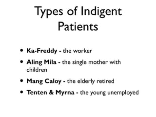 Types of Indigent
Patients
• Ka-Freddy - the worker
• Aling Mila - the single mother with
children
• Mang Caloy - the elderly retired
• Tenten & Myrna - the young unemployed
 