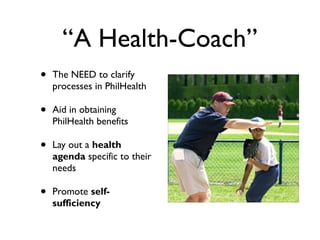 “A Health-Coach”
• The NEED to clarify
processes in PhilHealth
• Aid in obtaining
PhilHealth benefits
• Lay out a health
agenda specific to their
needs
• Promote self-
sufficiency
 