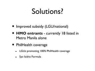 Solutions?
• Improved subsidy (LGU/national)
• HMO entrants - currently 18 listed in
Metro Manila alone
• PhilHealth coverage
- LGUs promoting 100% PhilHealth coverage
- San Isidro Formula
 