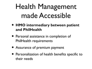 Health Management
made Accessible
• HMO intermediary between patient
and PhilHealth
• Personal assistance in completion of
PhilHealth requirements
• Assurance of premium payment
• Personalization of health benefits specific to
their needs
 