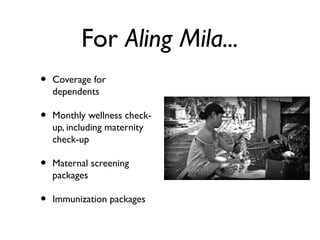 For Aling Mila...
• Coverage for
dependents
• Monthly wellness check-
up, including maternity
check-up
• Maternal screening
packages
• Immunization packages
 