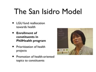 The San Isidro Model
• LGU fund reallocation
towards health
• Enrollment of
constituents in
PhilHealth program
• Prioritization of health
projects
• Promotion of health-oriented
topics to constituents
 