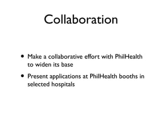 Collaboration
• Make a collaborative effort with PhilHealth
to widen its base
• Present applications at PhilHealth booths in
selected hospitals
 