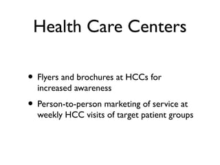 Health Care Centers
• Flyers and brochures at HCCs for
increased awareness
• Person-to-person marketing of service at
weekly HCC visits of target patient groups
 