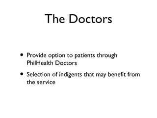 The Doctors
• Provide option to patients through
PhilHealth Doctors
• Selection of indigents that may benefit from
the service
 
