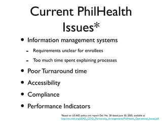 Current PhilHealth
Issues*
• Information management systems
- Requirements unclear for enrollees
- Too much time spent explaining processes
• Poor Turnaround time
• Accessibility
• Compliance
• Performance Indicators
*Based on US-AID policy unit report Del. No. 28 dated June 30, 2005, available at
http://erc.msh.org/LEAD_CD/D_Partnership_Arrangements/PhilHealth_Operational_Issues.pdf
 
