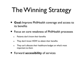 The Winning Strategy
• Goal: Improve PhilHealth coverage and access to
its benefits
• Focus on core weakness of PhilHealth processes
- Patients don’t know their benefits
- They don’t know HOW to obtain their benefits
- They can’t allocate their healthcare budget on what’s most
important to them
• Forward accessibility of services
 