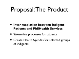 Proposal:The Product
• Inter-mediation between Indigent
Patients and PhilHealth Services
• Streamline processes for patients
• Create Health Agendas for selected groups
of indigents
 