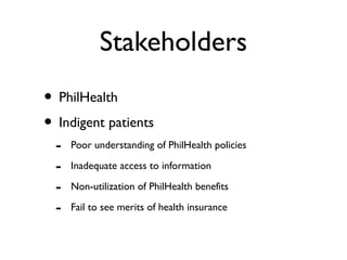 Stakeholders
• PhilHealth
• Indigent patients
- Poor understanding of PhilHealth policies
- Inadequate access to information
- Non-utilization of PhilHealth benefits
- Fail to see merits of health insurance
 