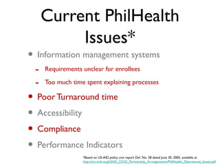 Current PhilHealth
Issues*
• Information management systems
- Requirements unclear for enrollees
- Too much time spent explaining processes
• Poor Turnaround time
• Accessibility
• Compliance
• Performance Indicators
*Based on US-AID policy unit report Del. No. 28 dated June 30, 2005, available at
http://erc.msh.org/LEAD_CD/D_Partnership_Arrangements/PhilHealth_Operational_Issues.pdf
 