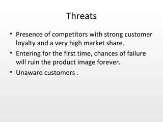 Threats Presence of competitors with strong customer loyalty and a very high market share. Entering for the first time, chances of failure will ruin the product image forever. Unaware customers . 