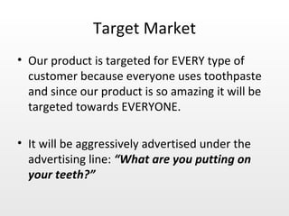 Target Market Our product is targeted for EVERY type of customer because everyone uses toothpaste and since our product is so amazing it will be targeted towards EVERYONE. It will be aggressively advertised under the advertising line:  “What are you putting on your teeth?” 