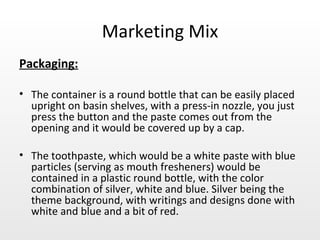 Marketing Mix Packaging: The container is a round bottle that can be easily placed upright on basin shelves, with a press-in nozzle, you just press the button and the paste comes out from the opening and it would be covered up by a cap. The toothpaste, which would be a white paste with blue particles (serving as mouth fresheners) would be contained in a plastic round bottle, with the color combination of silver, white and blue. Silver being the theme background, with writings and designs done with white and blue and a bit of red. 