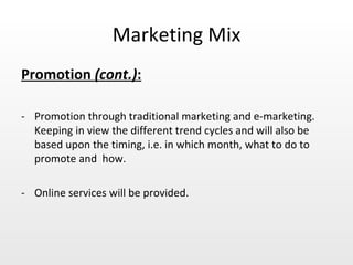 Marketing Mix Promotion  (cont.) :   - Promotion through traditional marketing and e-marketing. Keeping in view the different trend cycles and will also be based upon the timing, i.e. in which month, what to do to promote and  how.  - Online services will be provided. 