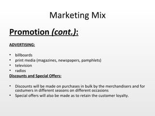 Marketing Mix Promotion  (cont.) :   ADVERTISING: billboards print media (magazines, newspapers, pamphlets) television  radios Discounts and Special Offers: Discounts will be made on purchases in bulk by the merchandisers and for costumers in different seasons on different occasions Special offers will also be made as to retain the customer loyalty. 