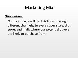 Marketing Mix Distribution: Our toothpaste will be distributed through different channels, to every super store, drug store, and malls where our potential buyers are likely to purchase from. 