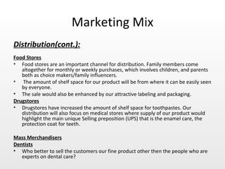 Marketing Mix Distribution(cont.): Food Stores Food stores are an important channel for distribution. Family members come altogether for monthly or weekly purchases, which involves children, and parents both as choice makers/family influencers. The amount of shelf space for our product will be from where it can be easily seen by everyone.  The sale would also be enhanced by our attractive labeling and packaging.  Drugstores Drugstores have increased the amount of shelf space for toothpastes. Our distribution will also focus on medical stores where supply of our product would highlight the main unique Selling preposition (UPS) that is the enamel care, the protection coat for teeth. Mass Merchandisers Dentists Who better to sell the customers our fine product other then the people who are experts on dental care?  