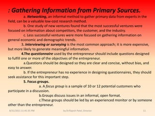 9/14/2010 8:04:24 PMby Dr.Rajesh Patel, Director11:Gathering Information from Primary Sources.a. Networking, an informal method to gather primary data from experts in the field, can be a valuable low-cost research method.b. One study of new ventures found that the most successful ventures were focused on information about competitors, the customer, and the industry.c. Less successful ventures were more focused on gathering information on general economic and demographic trends.               3. Interviewing or surveyingis the most common approach; it is more expensive, but more likely to generate meaningful information.4.The questionnaireused by the entrepreneur should include questions designed to fulfill one or more of the objectives of the entrepreneur.a.Questionsshould be designed so they are clear and concise, without bias, and easy to answer.b. If the entrepreneur has no experience in designing questionnaires, they should seek assistance for this important step.5. Focus groups.a. A focus group is a sample of 10 or 12 potential customers who participate in a discussion.b.Groupsdiscuss issues in an informal, open format.c.Thesegroups should be led by an experienced monitor or by someone other than the entrepreneur.
