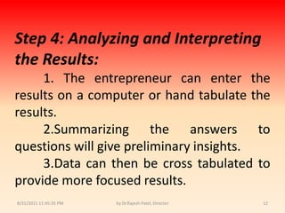 9/14/2010 8:04:24 PMby Dr.Rajesh Patel, Director12Step 4:Analyzing and Interpreting the Results:1. The entrepreneur can enter the results on a computer or hand tabulate the results.2.Summarizing the answers to questions will give preliminary insights.3.Data can then be cross tabulated to provide more focused results.