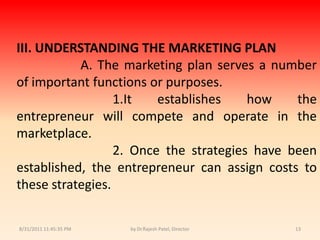 9/14/2010 8:04:25 PMby Dr.Rajesh Patel, Director13III. UNDERSTANDING THE MARKETING PLAN		A. The marketing plan serves a number of important functions or purposes.1.It establishes how the entrepreneur will compete and operate in the marketplace.			2. Once the strategies have been established, the entrepreneur can assign costs to these strategies.