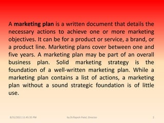 9/14/2010 8:03:52 PMby Dr.Rajesh Patel, Director2A marketing plan is a written document that details the necessary actions to achieve one or more marketing objectives. It can be for a product or service, a brand, or a product line. Marketing plans cover between one and five years. A marketing plan may be part of an overall business plan. Solid marketing strategy is the foundation of a well-written marketing plan. While a marketing plan contains a list of actions, a marketing plan without a sound strategic foundation is of little use.