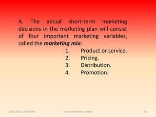 9/14/2010 8:04:36 PMby Dr.Rajesh Patel, Director24A. The actual short-term marketing decisions in the marketing plan will consist of four important marketing variables, called the marketing mix:			1.	Product or service.			2.	Pricing.			3.	Distribution.			4.	Promotion.