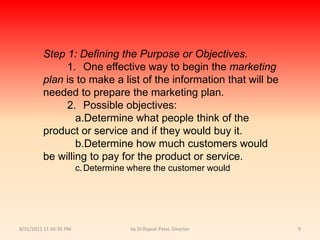 9/14/2010 8:04:21 PMby Dr.Rajesh Patel, Director9Step 1:Defining the Purpose or Objectives.			1.	One effective way to begin the marketing plan is to make a list of the information that will be needed to prepare the marketing plan.			2.	Possible objectives:				a.	Determine what people think of the product or service and if they would buy it.				b.	Determine how much customers would be willing to pay for the product or service.				c.	Determine where the customer would 