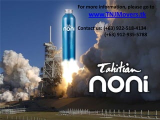 For more information, please go to
    www.TNJMovers.tk
Contact us: (+63) 922-518-4134
             (+63) 912-935-5788
 