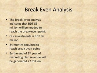 Break Even Analysis
• The break-even analysis
  indicates that BDT 86
  million will be needed to
  reach the break-even point.
• Our investments is BDT 86
  million.
• 24 months required to
  reach break even point
• By the end of 3rd year of
  marketing plan revenue will
  be generated 72 million
 