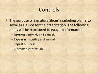 Controls
• The purpose of Signature Shoes' marketing plan is to
  serve as a guide for the organization. The following
  areas will be monitored to gauge performance:
   –   Revenue: monthly and annual.
   –   Expenses: monthly and annual.
   –   Repeat business.
   –   Customer satisfaction.
 
