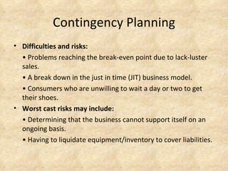 Contingency Planning
• Difficulties and risks:
  • Problems reaching the break-even point due to lack-luster
  sales.
  • A break down in the just in time (JIT) business model.
  • Consumers who are unwilling to wait a day or two to get
  their shoes.
• Worst cast risks may include:
  • Determining that the business cannot support itself on an
  ongoing basis.
  • Having to liquidate equipment/inventory to cover liabilities.
 