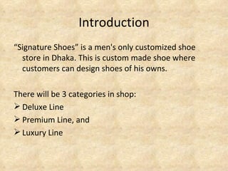 Introduction
“Signature Shoes” is a men's only customized shoe
  store in Dhaka. This is custom made shoe where
  customers can design shoes of his owns.

There will be 3 categories in shop:
 Deluxe Line
 Premium Line, and
 Luxury Line
 