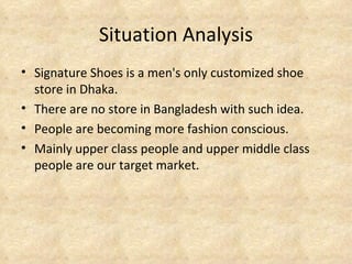 Situation Analysis
• Signature Shoes is a men's only customized shoe
  store in Dhaka.
• There are no store in Bangladesh with such idea.
• People are becoming more fashion conscious.
• Mainly upper class people and upper middle class
  people are our target market.
 
