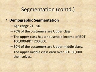Segmentation (contd.)
• Demographic Segmentation
  – Age range 21 - 50.
  – 70% of the customers are Upper class.
  – The upper class has a household income of BDT
    100,000-BDT 200,000.
  – 30% of the customers are Upper middle class.
  – The upper middle class earn over BDT 60,000
    themselves.
 