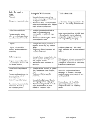 Sales Promotion
                                  Strengths/Weaknesses:                       Tools or tactics:
Form:
Price deal:                       • Strengths: Great response in Fast
                                    moving consumer goods where brand
A temporary reduction in price.     loyalty isn’t definitive.
                                                                              As the pricing strategy is penetrative this
                                  • Weaknesses: Sales Volume might not
                                                                              would be a well worthy promotion form.
                                    reach desired target and profit margins
                                    might not meet requirements.

Loyalty rewards program:          • Strengths: Provides incentive to be
                                    brand loyal, new customers
                                    encouraged to switch brands to get        Loyal customers with the refillable bottle
Consumers collect points,
                                    reward.                                   will reap benefits of price reduction
miles, or credits for purchases
                                                                              compared to competitors because they
and redeem them for rewards.      • Weaknesses: advertising has to be in
                                                                              won’t be purchasing packaging.
                                    place about the scheme

Coupons:                          • Strengths: Encourages customers to
                                    purchase an item they may not have
Coupons have become a               before.                                   Coupons don’t fit into Coke’s brand
standard mechanism for sales      • Weaknesses: doesn’t encourage any         image and I think will be to old fashioned
promotions.                         loyalty to the product.                   in 2015.


On-line couponing:                • Strengths: Seems more exclusive than
                                    in store coupons, encourages users        Online coupons are much more accessible
Coupons are available on line.      onto company website.                     than regular coupons and the process of
Consumers print them out and      • Weaknesses: Need distributor co-          getting them online could be linked with
take them to the store.             operation                                 Coke’s Digital Music store.

Online interactive promotion      • Strengths: Keeps customer on website,
game:                               likely to pass on to friend therefore     Interactive ads online make a nice
                                    viral                                     experience for the user, a flash game
Consumers play an interactive     • Weaknesses: Market specific               could allow users to experience the new
game associated with the            promotion,                                vending method.
promoted product.
Contests/sweepstakes/games:       • Strengths: Good prizes are likely to
                                    draw repeat purchases to try again,       Contests linked with Coca-Colas
The consumer is automatically     • Weaknesses: Large brands are likely       sponsorship companies, such as
entered into the event by           to put people off thinking their          competitions for tickets to sporting
purchasing the product.             chances of winning is lower.              events.




Matt Curd                                       Page 10                                    Marketing Plan
 