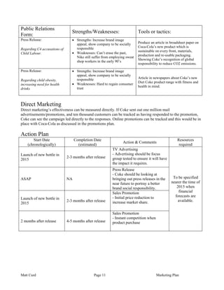 Public Relations
                                 Strengths/Weaknesses:                      Tools or tactics:
Form:
Press Release:                   • Strengths: Increase brand image
                                   appeal, show company to be socially      Produce an article in broadsheet paper on
                                   responsible                              Coca-Cola’s new product which is
Regarding C4 accusations of
                                                                            sustainable on every front, materials,
Child Labour.                    • Weaknesses: Can’t erase the past,
                                                                            production and re-usable packaging.
                                   Nike still suffer from employing sweat
                                                                            Showing Coke’s recognition of global
                                   shop workers in the early 90’s
                                                                            responsibility to reduce CO2 emissions.
Press Release:                   • Strengths: Increase brand image
                                   appeal, show company to be socially
                                   responsible                              Article in newspapers about Coke’s new
Regarding child obesity,
                                                                            Diet Coke product range with fitness and
increasing need for health       • Weaknesses: Hard to regain consumer
                                                                            health in mind.
drinks                             trust



Direct Marketing
Direct marketing’s effectiveness can be measured directly. If Coke sent out one million mail
advertisements/promotions, and ten thousand customers can be tracked as having responded to the promotion,
Coke can see the campaign led directly to the responses. Online promotions can be tracked and this would be in
place with Coca-Cola as discussed in the promotions plan.

Action Plan
        Start Date                 Completion Date                                                    Resources
                                                                 Action & Comments
    (chronologically)                (estimated)                                                       required
                                                           TV Advertising
Launch of new bottle in                                    - Advertising should be focus
                              2-3 months after release     group tested to ensure it will have
2015
                                                           the impact it requires.
                                                           Press Release
                                                           - Coke should be looking at
ASAP                          NA                           bringing out press releases in the      To be specified
                                                           near future to portray a better        nearer the time of
                                                           brand social responsibility.              2015 when
                                                           Sales Promotion                            financial
                                                           - Initial price reduction to             forecasts are
Launch of new bottle in
                              2-3 months after release     increase market share.                     available.
2015

                                                           Sales Promotion
                                                           - Instant competition when
2 months after release        4-5 months after release     product purchase




Matt Curd                                      Page 11                                  Marketing Plan
 