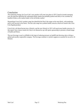 Conclusion
The marketing strategy for Coca-Cola’s new product will come into place in 2015, based on trends emerging
now this plan has identified the carbonated drinks market has probably peeked and likely to be overtaken by
healthier drinks as the market leader in the soft drinks market.

Researching Coca-Cola’s product range has identified the Diet Coke range as the most likely, with marketing
pull to still succeed in the future. The diet coke range has combats health concerns which are found in the Coca-
Cola flagship product.

Coca-Cola is all about buying into a lifestyle, and the new lifestyle in 2015 will much more health conscious. In
this report I have shown reason for Coke to tie themselves up with sports sponsorship to promote a brand image
of health and fitness.

The new beverage vessel is refillable in the hope of reducing pressure on landfill and showing coke as being a
global and socially responsible company. The beverage container is styled to appear an essential for an active, fit
lifestyle.




Matt Curd                                     Page 12                                Marketing Plan
 