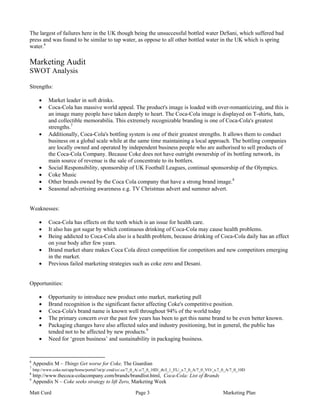 The largest of failures here in the UK though being the unsuccessful bottled water DeSani, which suffered bad
press and was found to be similar to tap water, as oppose to all other bottled water in the UK which is spring
water.6

Marketing Audit
SWOT Analysis

Strengths:

       •    Market leader in soft drinks.
       •    Coca-Cola has massive world appeal. The product's image is loaded with over-romanticizing, and this is
            an image many people have taken deeply to heart. The Coca-Cola image is displayed on T-shirts, hats,
            and collectible memorabilia. This extremely recognizable branding is one of Coca-Cola's greatest
            strengths.7
       •    Additionally, Coca-Cola's bottling system is one of their greatest strengths. It allows them to conduct
            business on a global scale while at the same time maintaining a local approach. The bottling companies
            are locally owned and operated by independent business people who are authorised to sell products of
            the Coca-Cola Company. Because Coke does not have outright ownership of its bottling network, its
            main source of revenue is the sale of concentrate to its bottlers.
       •    Social Responsibility, sponsorship of UK Football Leagues, continual sponsorship of the Olympics.
       •    Coke Music
       •    Other brands owned by the Coca Cola company that have a strong brand image.8
       •    Seasonal advertising awareness e.g. TV Christmas advert and summer advert.


Weaknesses:

       •    Coca-Cola has effects on the teeth which is an issue for health care.
       •    It also has got sugar by which continuous drinking of Coca-Cola may cause health problems.
       •    Being addicted to Coca-Cola also is a health problem, because drinking of Coca-Cola daily has an effect
            on your body after few years.
       •    Brand market share makes Coca Cola direct competition for competitors and new competitors emerging
            in the market.
       •    Previous failed marketing strategies such as coke zero and Desani.


Opportunities:

       •    Opportunity to introduce new product onto market, marketing pull
       •    Brand recognition is the significant factor affecting Coke's competitive position.
       •    Coca-Cola's brand name is known well throughout 94% of the world today
       •    The primary concern over the past few years has been to get this name brand to be even better known.
       •    Packaging changes have also affected sales and industry positioning, but in general, the public has
            tended not to be affected by new products.9
       •    Need for ‘green business’ and sustainability in packaging business.


6
    Appendix M – Things Get worse for Coke, The Guardian
7
    http://www.coke.net/app/home/portal/!ut/p/.cmd/cs/.ce/7_0_A/.s/7_0_10D/_th/J_1_FL/_s.7_0_A/7_0_VO/_s.7_0_A/7_0_10D
8
    http://www.thecoca-colacompany.com/brands/brandlist.html, Coca-Cola: List of Brands
9
    Appendix N – Coke seeks strategy to lift Zero, Marketing Week

Matt Curd                                                  Page 3                                         Marketing Plan
 