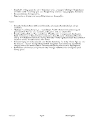 •   Coca-Cola's bottling system also allows the company to take advantage of infinite growth opportunities
       around the world. This strategy gives Coke the opportunity to service a large geographic, diverse area.
   •   Investment into developing countries.
   •   Opportunities to develop social responsibility in narrower demographics.


Threats:

   •   Currently, the threat of new viable competitors in the carbonated soft drink industry is not very
       substantial.
   •   The threat of substitutes, however, is a very real threat. Possible substitutes that continuously put
       pressure on both Pepsi and Coke include tea, coffee, juices, milk, and hot chocolate.
   •   Even though Coca-Cola and Pepsi control nearly 40% of the entire beverage market, the changing
       health-consciousness of the market could have a serious affect. Of course, both Coke and Pepsi have
       already diversified into these markets, allowing them to have further significant market shares and offset
       any losses incurred due to fluctuations in the market.
   •   Consumer buying power also represents a key threat in the industry. The rivalry between Pepsi and Coke
       has produced a very slow moving industry in which management must continuously respond to the
       changing attitudes and demands of their consumers or face losing market share to the competition.
   •   Furthermore, consumers can easily switch to other beverages with little cost or consequence. (Fast
       moving goods)




Matt Curd                                    Page 4                                Marketing Plan
 