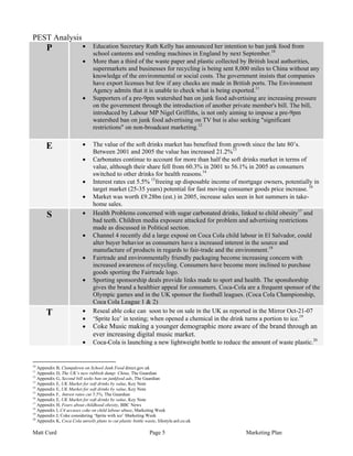 PEST Analysis
       P                   •     Education Secretary Ruth Kelly has announced her intention to ban junk food from
                                 school canteens and vending machines in England by next September.10
                           •     More than a third of the waste paper and plastic collected by British local authorities,
                                 supermarkets and businesses for recycling is being sent 8,000 miles to China without any
                                 knowledge of the environmental or social costs. The government insists that companies
                                 have export licenses but few if any checks are made in British ports. The Environment
                                 Agency admits that it is unable to check what is being exported.11
                           •     Supporters of a pre-9pm watershed ban on junk food advertising are increasing pressure
                                 on the government through the introduction of another private member's bill. The bill,
                                 introduced by Labour MP Nigel Griffiths, is not only aiming to impose a pre-9pm
                                 watershed ban on junk food advertising on TV but is also seeking "significant
                                 restrictions" on non-broadcast marketing.12


       E                   •     The value of the soft drinks market has benefited from growth since the late 80’s.
                                 Between 2001 and 2005 the value has increased 21.2%13
                           •     Carbonates continue to account for more than half the soft drinks market in terms of
                                 value, although their share fell from 60.3% in 2001 to 56.1% in 2005 as consumers
                                 switched to other drinks for health reasons.14
                           •     Interest rates cut 5.5% 15freeing up disposable income of mortgage owners, potentially in
                                 target market (25-35 years) potential for fast moving consumer goods price increase. 16
                           •     Market was worth £9.28bn (est.) in 2005, increase sales seen in hot summers in take-
                                 home sales.
       S                   •     Health Problems concerned with sugar carbonated drinks, linked to child obesity17 and
                                 bad teeth. Children media exposure attacked for problem and advertising restrictions
                                 made as discussed in Political section.
                           •     Channel 4 recently did a large exposé on Coca Cola child labour in El Salvador, could
                                 alter buyer behavior as consumers have a increased interest in the source and
                                 manufacture of products in regards to fair-trade and the environment.18
                           •     Fairtrade and environmentally friendly packaging become increasing concern with
                                 increased awareness of recycling. Consumers have become more inclined to purchase
                                 goods sporting the Fairtrade logo.
                           •     Sporting sponsorship deals provide links made to sport and health. The sponshorship
                                 gives the brand a healthier appeal for consumers. Coca-Cola are a frequent sponsor of the
                                 Olympic games and in the UK sponsor the football leagues. (Coca Cola Championship,
                                 Coca Cola League 1 & 2)
       T                   •     Reseal able coke can soon to be on sale in the UK as reported in the Mirror Oct-21-07
                           •     ‘Sprite Ice’ in testing; when opened a chemical in the drink turns a portion to ice.19
                           •     Coke Music making a younger demographic more aware of the brand through an
                                 ever increasing digital music market.
                           •     Coca-Cola is launching a new lightweight bottle to reduce the amount of waste plastic.20


10
   Appendix B, Clampdown on School Junk Food direct.gov.uk
11
   Appendix D, The UK’s new rubbish dump: China, The Guardian
12
   Appendix G, Second bill seeks ban on junkfood ads, The Guardian
13
   Appendix E, UK Market for soft drinks by value, Key Note
14
   Appendix E, UK Market for soft drinks by value, Key Note
15
   Appendix F, Intrest rates cut 5.5%, The Guardian
16
   Appendix E, UK Market for soft drinks by value, Key Note
17
   Appendix H, Fears about childhood obesity, BBC News
18
   Appendix I, C4 accuses coke on child labour abuse, Marketing Week
19
   Appendix J, Coke considering ‘Sprite with ice’ Marketing Week
20
   Appendix K, Coca Cola unveils plans to cut plastic bottle waste, lifestyle.aol.co.uk

Matt Curd                                                       Page 5                       Marketing Plan
 