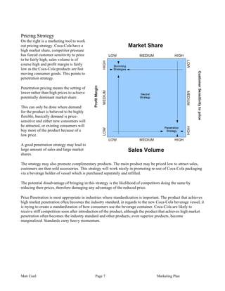 Pricing Strategy
On the right is a marketing tool to work
out pricing strategy. Coca-Cola have a
high market share, competitor pressure
has forced customer sensitivity to price
to be fairly high, sales volume is of
course high and profit margin is fairly
low as the Coca-Cola products are fast
moving consumer goods. This points to
penetration strategy.

Penetration pricing means the setting of
lower rather than high prices to achieve
potentially dominant market share.

This can only be done where demand
for the product is believed to be highly
flexible, basically demand is price-
sensitive and either new consumers will
be attracted, or existing consumers will
buy more of the product because of a
low price.

A good penetration strategy may lead to
large amount of sales and large market
shares.

The strategy may also promote complimentary products. The main product may be priced low to attract sales,
customers are then sold accessories. This strategy will work nicely in promoting re-use of Coca-Cola packaging
via a beverage holder of vessel which is purchased separately and refilled.

The potential disadvantage of bringing in this strategy is the likelihood of competitors doing the same by
reducing their prices, therefore damaging any advantage of the reduced price.

Price Penetration is most appropriate in industries where standardization is important. The product that achieves
high market penetration often becomes the industry standard, in regards to the new Coca-Cola beverage vessel, it
is trying to create a standardization of how consumers use the beverage container. Coca-Cola are likely to
receive stiff competition soon after introduction of the product, although the product that achieves high market
penetration often becomes the industry standard and other products, even superior products, become
marginalized. Standards carry heavy momentum.




Matt Curd                                     Page 7                                 Marketing Plan
 